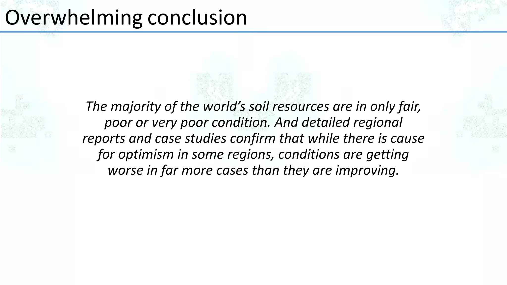 The majority of the world’s soil resources are in only fair,
poor or very poor condition. And detailed regional
reports and case studies confirm that while there is cause
for optimism in some regions, conditions are getting
worse in far more cases than they are improving.
Overwhelming conclusion
 