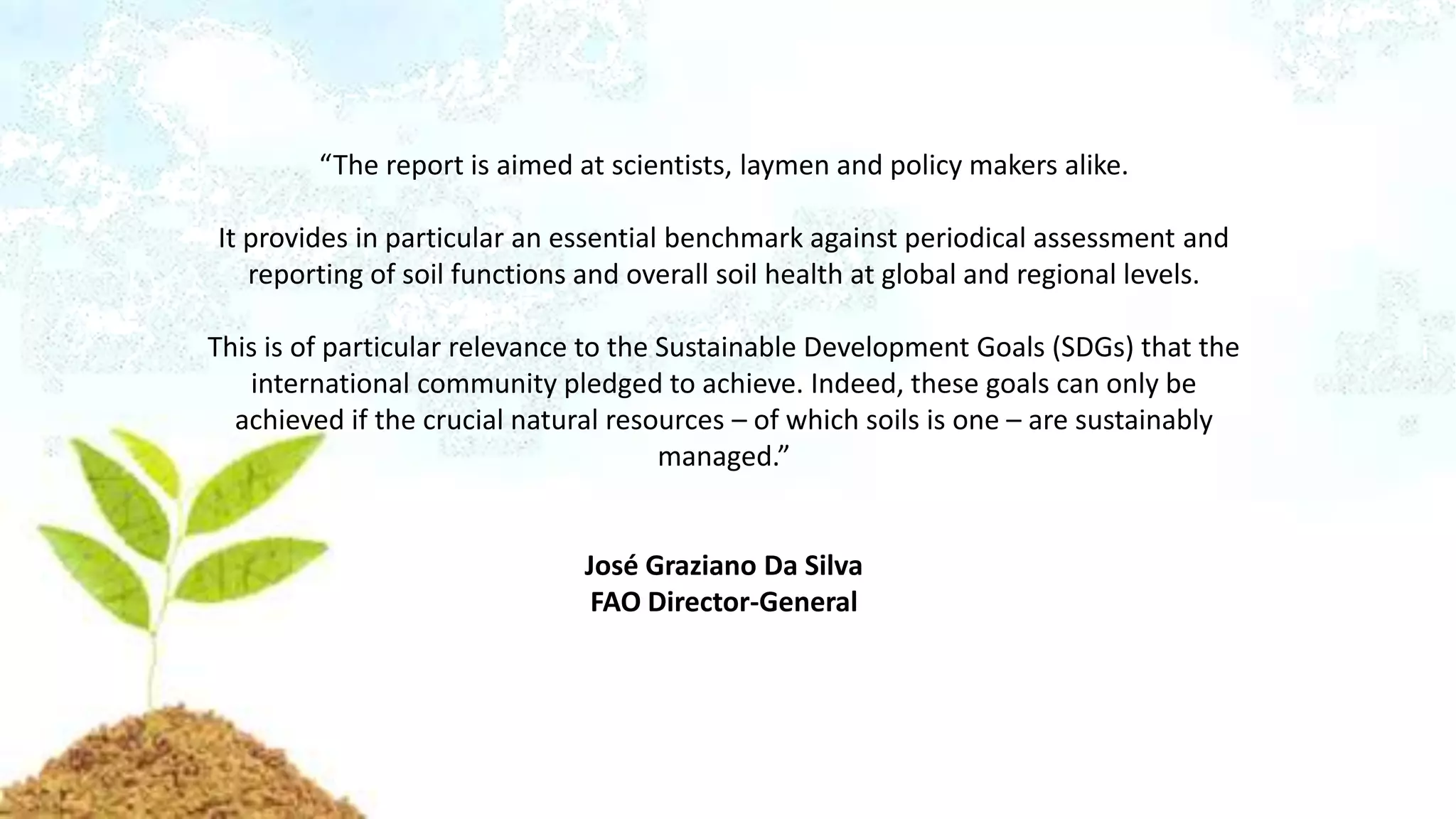 “The report is aimed at scientists, laymen and policy makers alike.
It provides in particular an essential benchmark against periodical assessment and
reporting of soil functions and overall soil health at global and regional levels.
This is of particular relevance to the Sustainable Development Goals (SDGs) that the
international community pledged to achieve. Indeed, these goals can only be
achieved if the crucial natural resources – of which soils is one – are sustainably
managed.”
José Graziano Da Silva
FAO Director-General
 