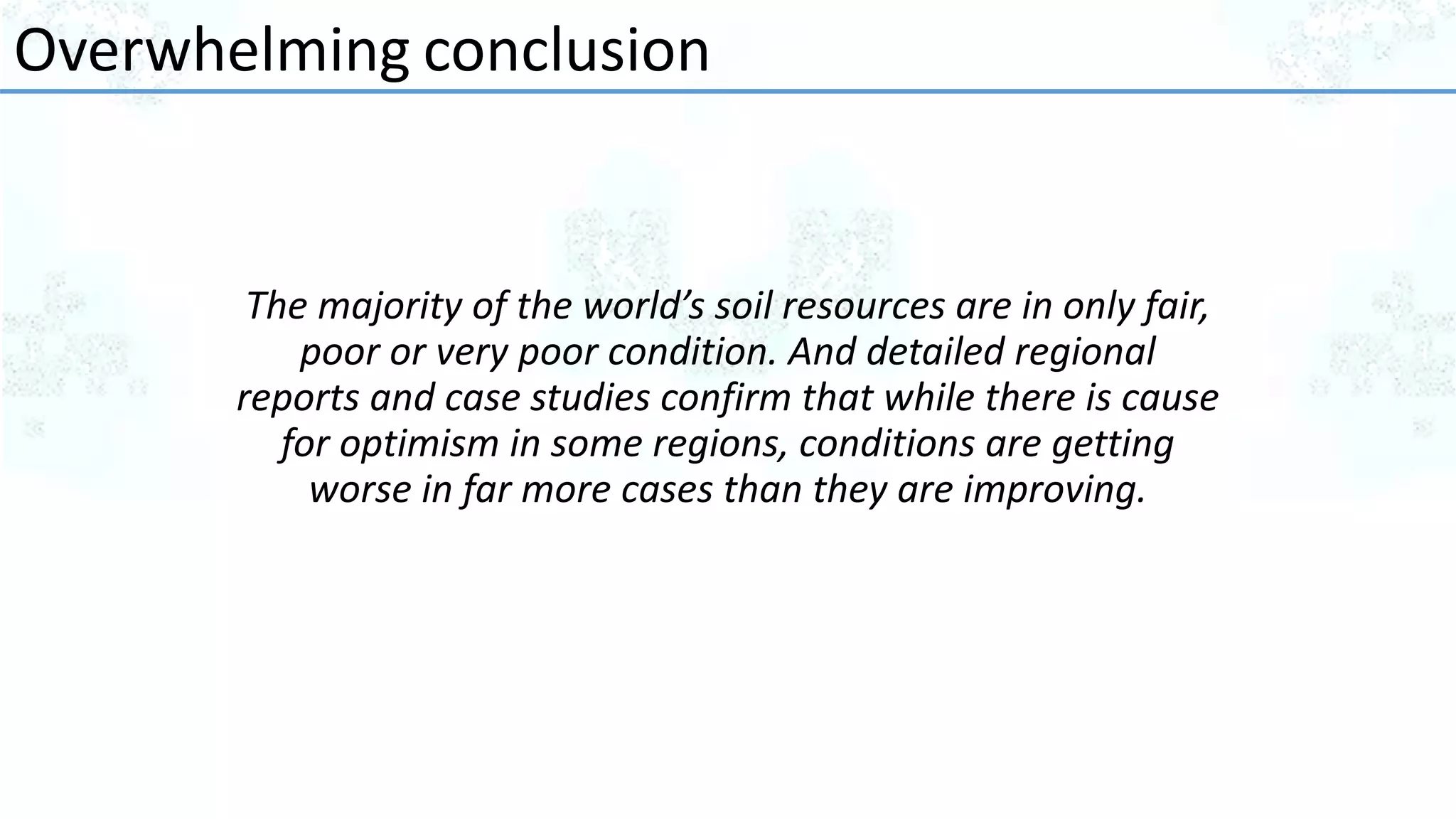 The majority of the world’s soil resources are in only fair,
poor or very poor condition. And detailed regional
reports and case studies confirm that while there is cause
for optimism in some regions, conditions are getting
worse in far more cases than they are improving.
Overwhelming conclusion
 