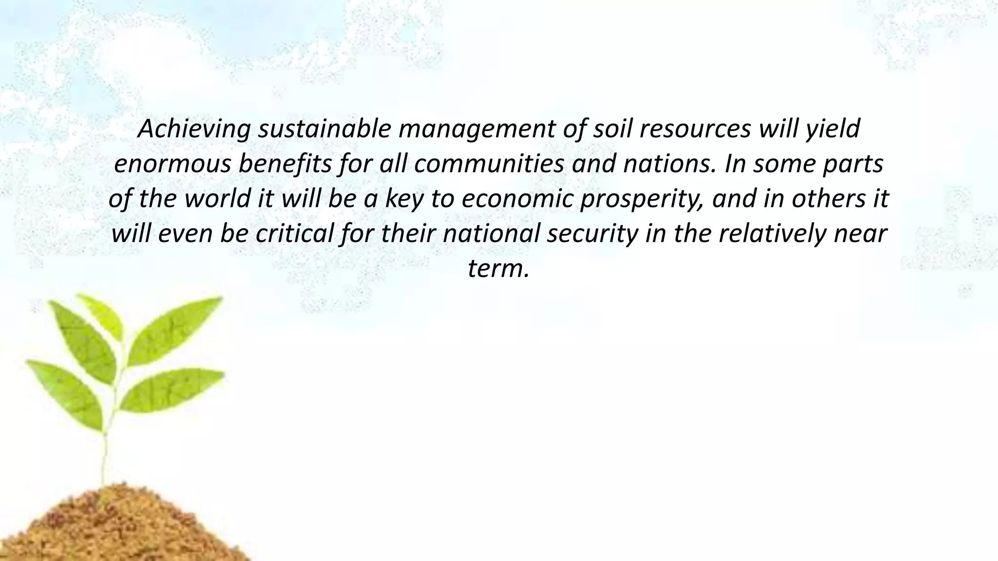Achieving sustainable management of soil resources will yield
enormous benefits for all communities and nations. In some parts
of the world it will be a key to economic prosperity, and in others it
will even be critical for their national security in the relatively near
term.
 