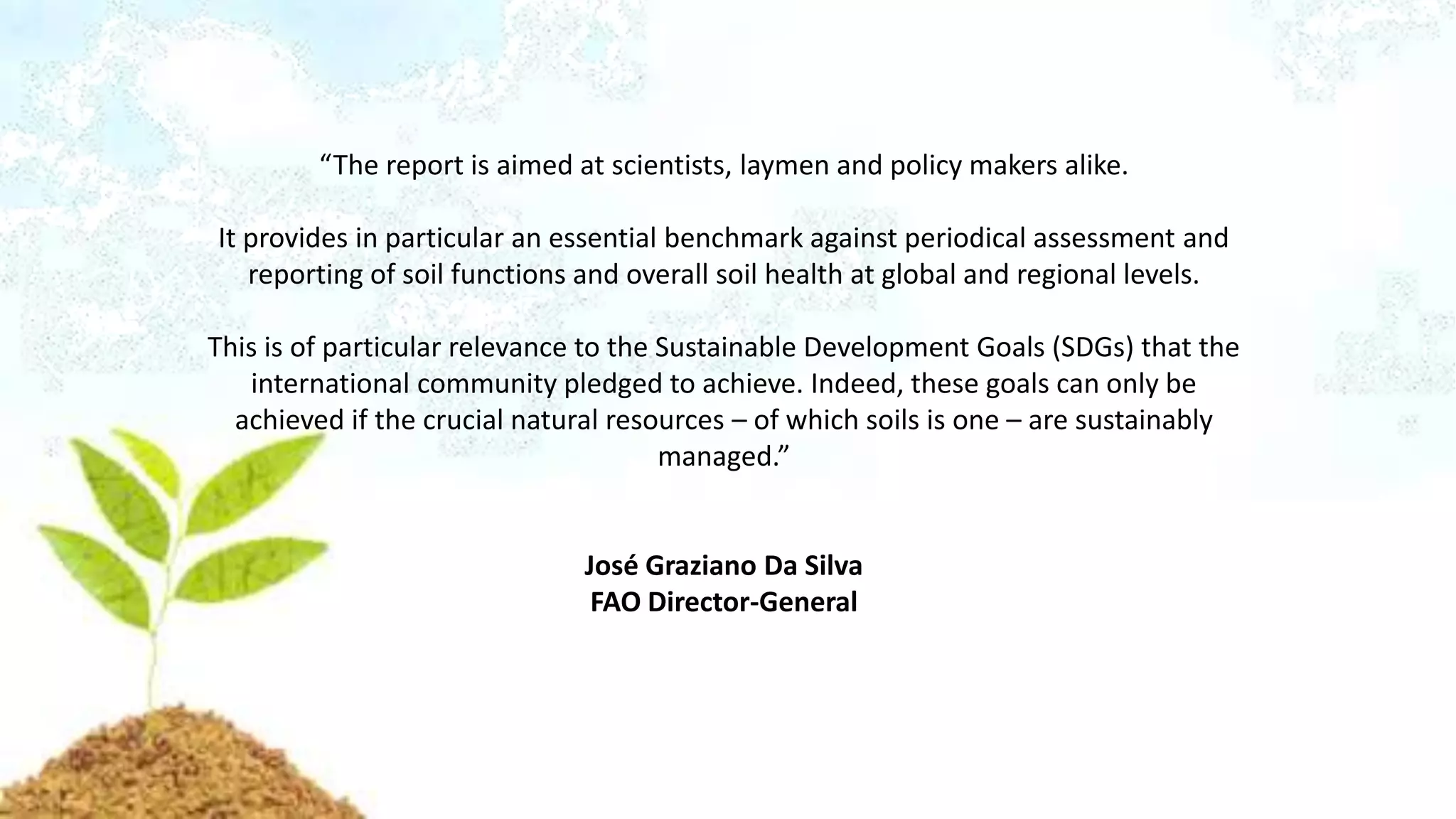 “The report is aimed at scientists, laymen and policy makers alike.
It provides in particular an essential benchmark against periodical assessment and
reporting of soil functions and overall soil health at global and regional levels.
This is of particular relevance to the Sustainable Development Goals (SDGs) that the
international community pledged to achieve. Indeed, these goals can only be
achieved if the crucial natural resources – of which soils is one – are sustainably
managed.”
José Graziano Da Silva
FAO Director-General
 