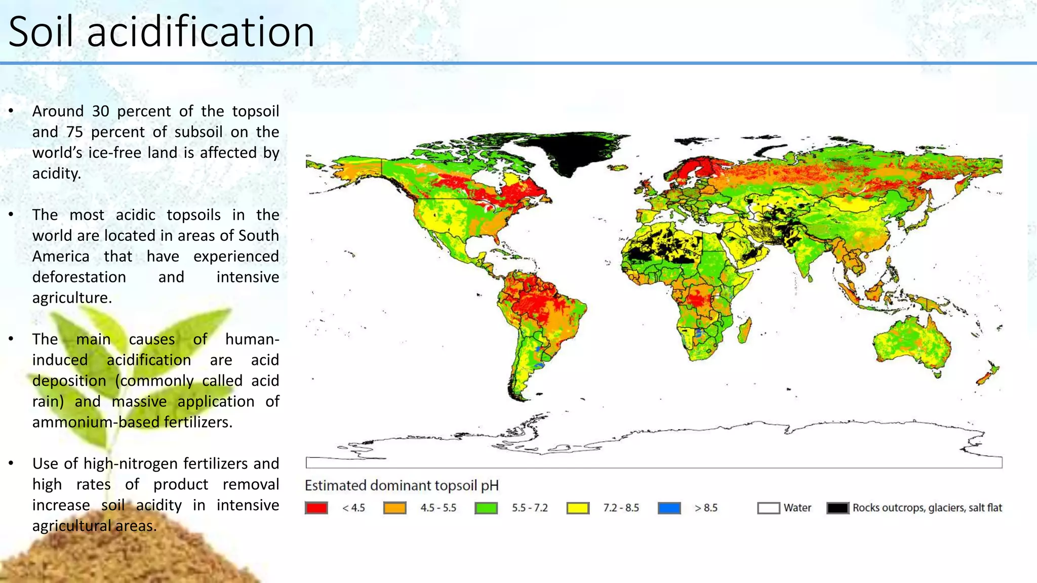 Soil acidification
• Around 30 percent of the topsoil
and 75 percent of subsoil on the
world’s ice-free land is affected by
acidity.
• The most acidic topsoils in the
world are located in areas of South
America that have experienced
deforestation and intensive
agriculture.
• The main causes of human-
induced acidification are acid
deposition (commonly called acid
rain) and massive application of
ammonium-based fertilizers.
• Use of high-nitrogen fertilizers and
high rates of product removal
increase soil acidity in intensive
agricultural areas.
 