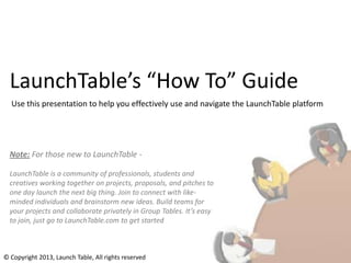 LaunchTable’s “How To” Guide
  Use this presentation to help you effectively use and navigate the LaunchTable platform




  Note: For those new to LaunchTable -

  LaunchTable is a community of professionals, students and
  creatives working together on projects, proposals, and pitches to
  one day launch the next big thing. Join to connect with like-
  minded individuals and brainstorm new ideas. Build teams for
  your projects and collaborate privately in Group Tables. It’s easy
  to join, just go to LaunchTable.com to get started



© Copyright 2013, Launch Table, All rights reserved
 