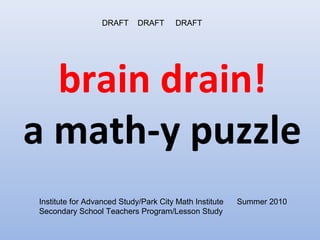 DRAFT     DRAFT      DRAFT




  brain drain!
a math-y puzzle
Institute for Advanced Study/Park City Math Institute   Summer 2010
Secondary School Teachers Program/Lesson Study
 