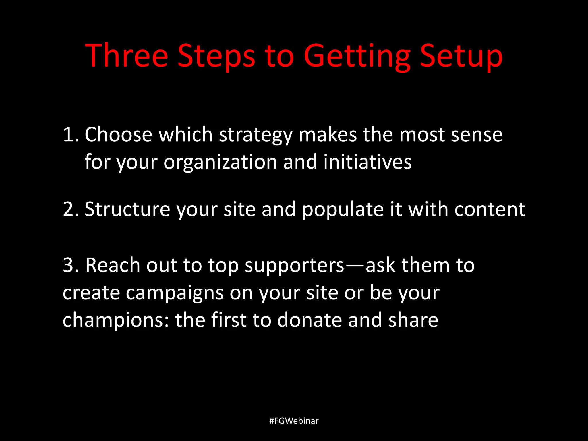 Three Steps to Getting Setup
1. Choose which strategy makes the most sense
for your organization and initiatives
2. Structure your site and populate it with content
3. Reach out to top supporters—ask them to
create campaigns on your site or be your
champions: the first to donate and share

#FGWebinar

 