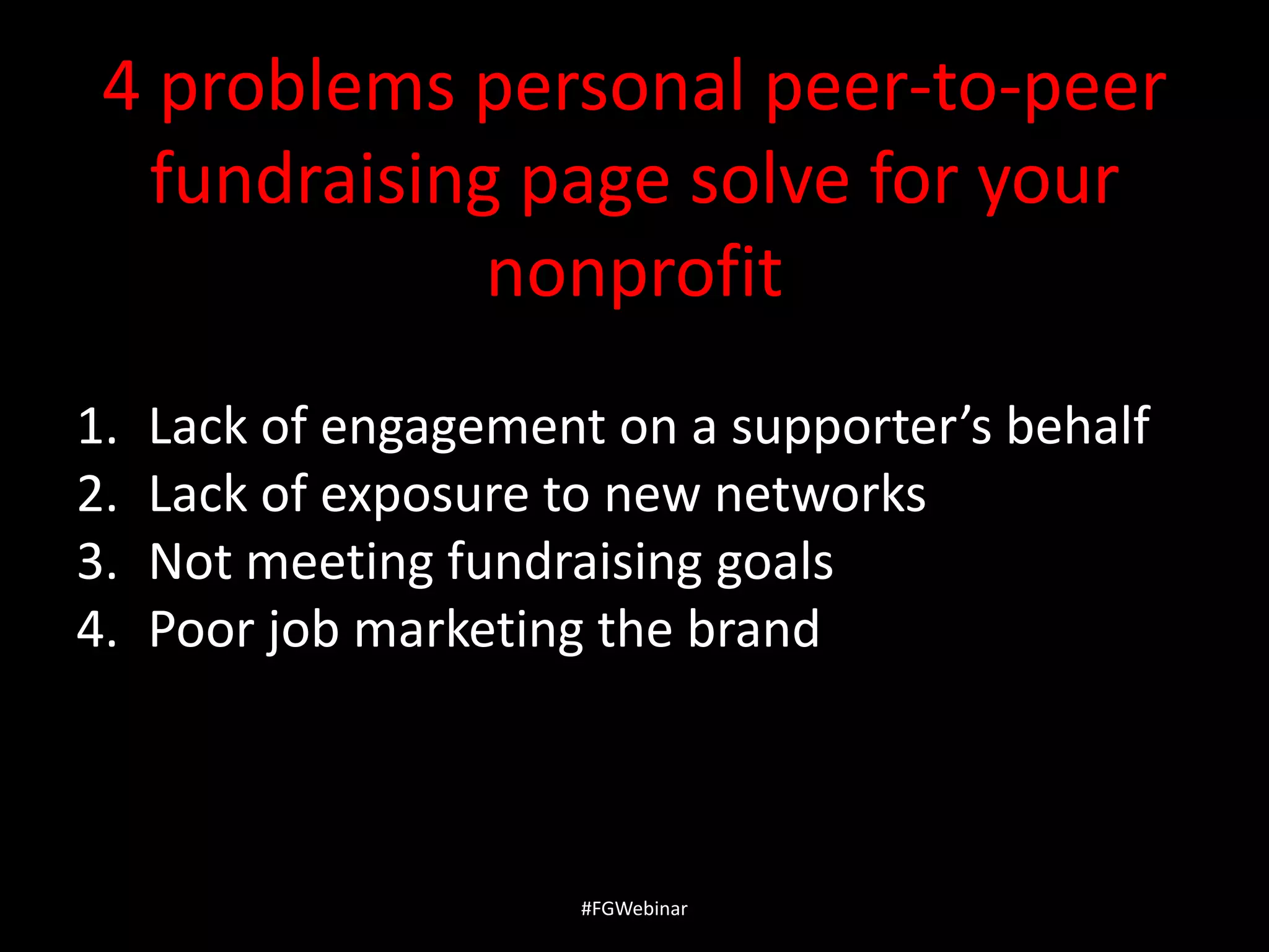4 problems personal peer-to-peer
fundraising page solve for your
nonprofit
1.
2.
3.
4.

Lack of engagement on a supporter’s behalf
Lack of exposure to new networks
Not meeting fundraising goals
Poor job marketing the brand

#FGWebinar

 