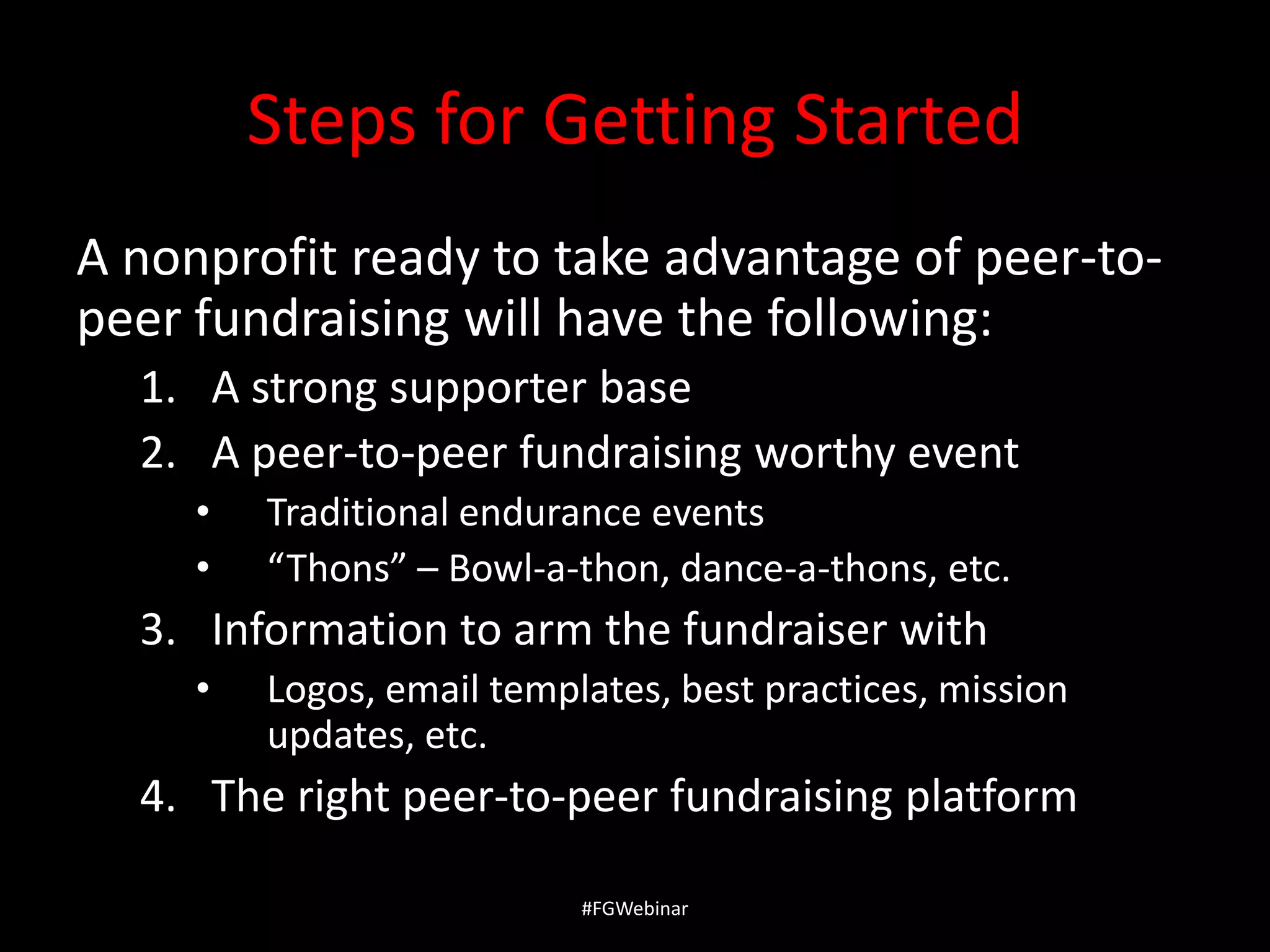 Steps for Getting Started
A nonprofit ready to take advantage of peer-topeer fundraising will have the following:
1. A strong supporter base
2. A peer-to-peer fundraising worthy event
•
•

Traditional endurance events
“Thons” – Bowl-a-thon, dance-a-thons, etc.

3. Information to arm the fundraiser with
•

Logos, email templates, best practices, mission
updates, etc.

4. The right peer-to-peer fundraising platform
#FGWebinar

 