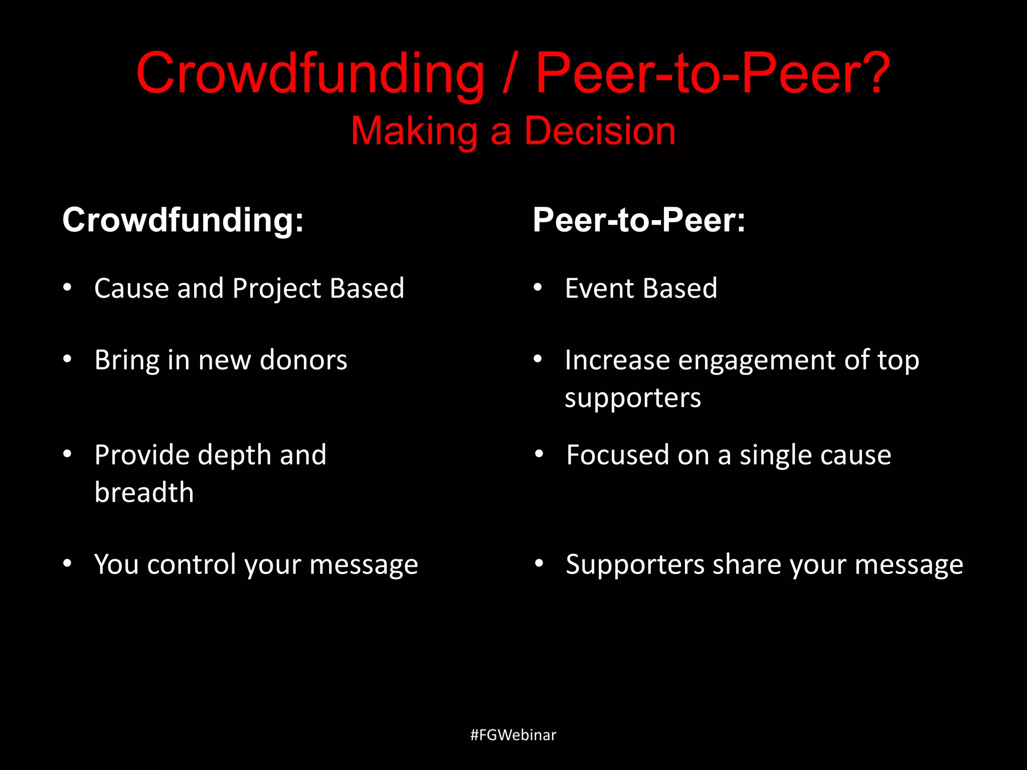 Crowdfunding / Peer-to-Peer?
Making a Decision
Crowdfunding:

Peer-to-Peer:

• Cause and Project Based

• Event Based

• Bring in new donors

• Increase engagement of top
supporters

• Provide depth and
breadth

• Focused on a single cause

• You control your message

• Supporters share your message

#FGWebinar

 
