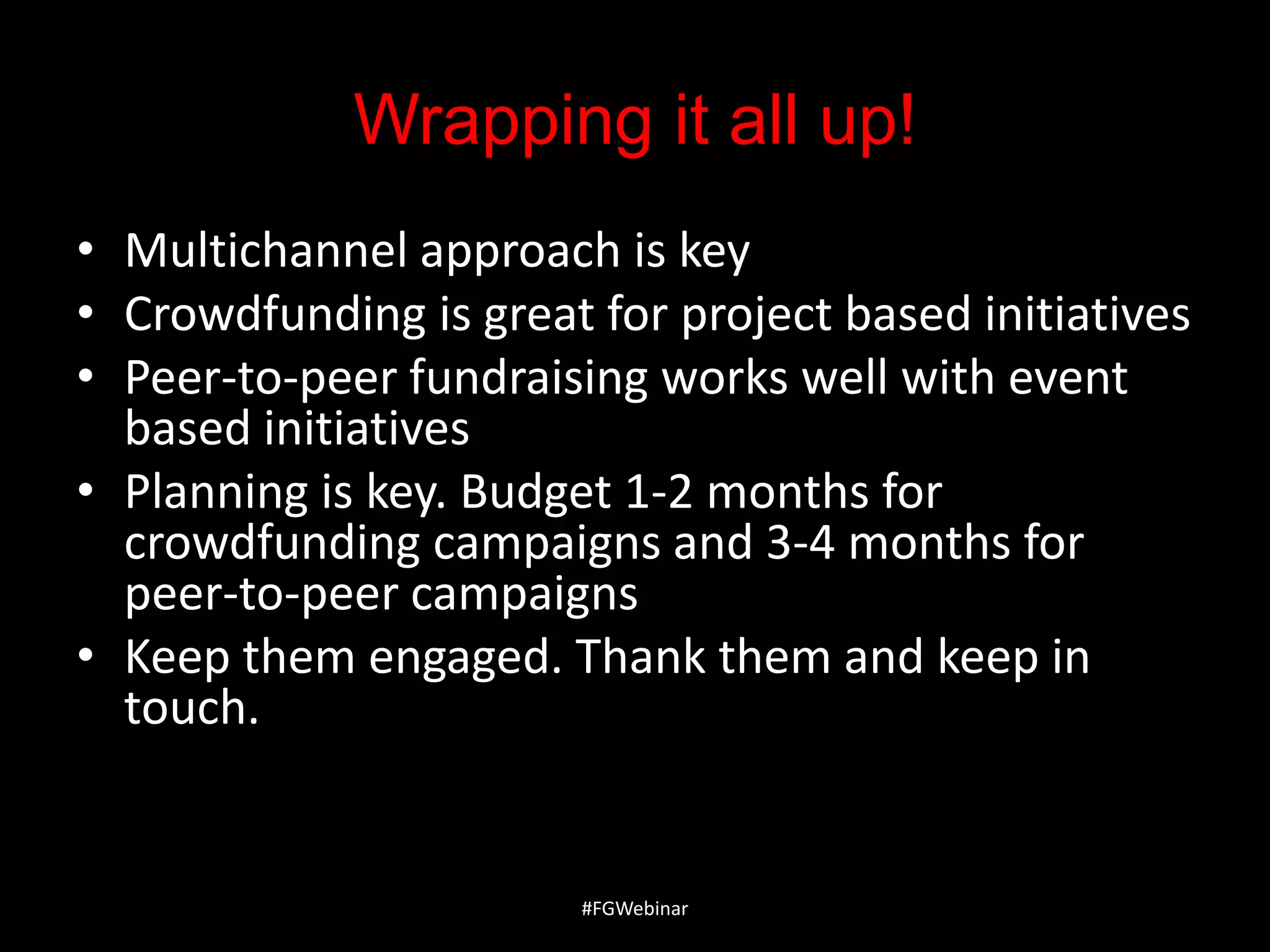 Wrapping it all up!
• Multichannel approach is key
• Crowdfunding is great for project based initiatives
• Peer-to-peer fundraising works well with event
based initiatives
• Planning is key. Budget 1-2 months for
crowdfunding campaigns and 3-4 months for
peer-to-peer campaigns
• Keep them engaged. Thank them and keep in
touch.

#FGWebinar

 