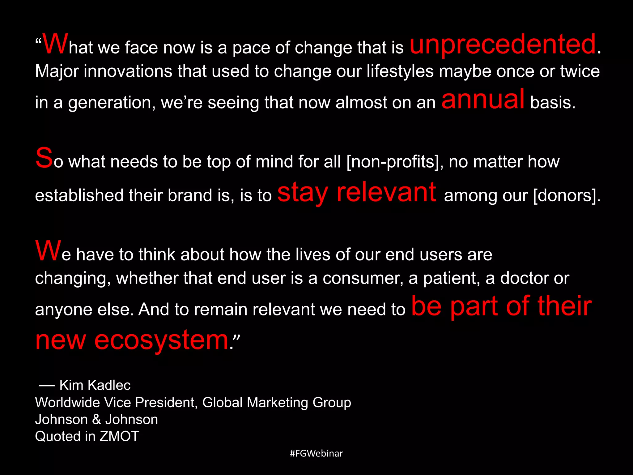 ―What we face now is a pace of change that is unprecedented.
Major innovations that used to change our lifestyles maybe once or twice
in a generation, we’re seeing that now almost on an annual basis.

So what needs to be top of mind for all [non-profits], no matter how
established their brand is, is to stay relevant among our [donors].
We have to think about how the lives of our end users are
changing, whether that end user is a consumer, a patient, a doctor or
anyone else. And to remain relevant we need to be

new ecosystem.”
— Kim Kadlec
Worldwide Vice President, Global Marketing Group
Johnson & Johnson
Quoted in ZMOT
#FGWebinar

part of their

 
