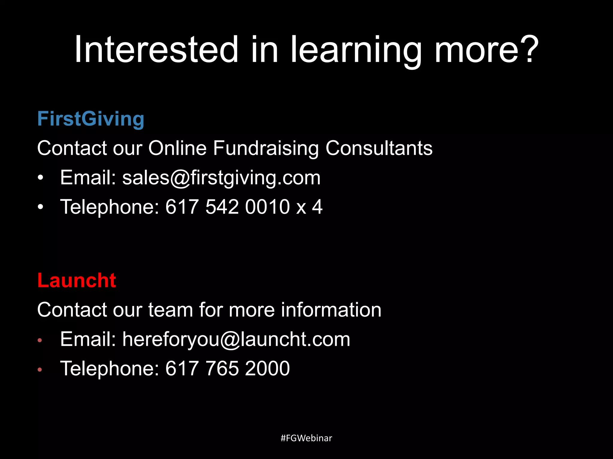 Interested in learning more?
FirstGiving
Contact our Online Fundraising Consultants
• Email: sales@firstgiving.com
• Telephone: 617 542 0010 x 4

Launcht
Contact our team for more information
• Email: hereforyou@launcht.com
• Telephone: 617 765 2000

#FGWebinar

 