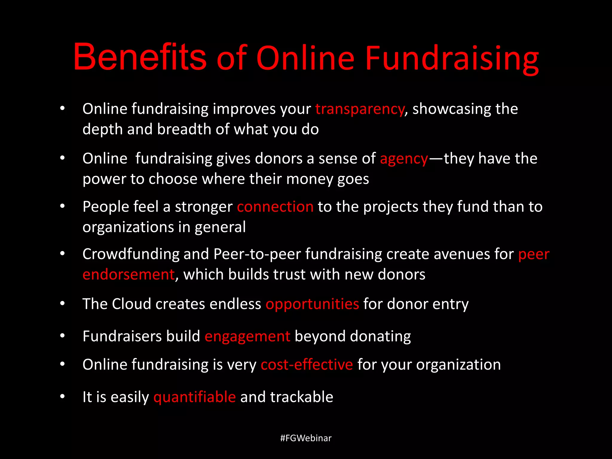 Benefits of Online Fundraising
• Online fundraising improves your transparency, showcasing the
depth and breadth of what you do
• Online fundraising gives donors a sense of agency—they have the
power to choose where their money goes

• People feel a stronger connection to the projects they fund than to
organizations in general
• Crowdfunding and Peer-to-peer fundraising create avenues for peer
endorsement, which builds trust with new donors
• The Cloud creates endless opportunities for donor entry
• Fundraisers build engagement beyond donating
• Online fundraising is very cost-effective for your organization
• It is easily quantifiable and trackable
#FGWebinar

 
