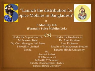 at
                   S Mobility Ltd.
             (Formerly Spice Mobiles Ltd.)

 Under the Supervision of,           Under the Guidance of,
      Mr Naveen Bajaj                   Dr. Amit Gautam
Dy. Gen. Manager- Intl. Sales            Asst. Professor
     S Mobility Limited          Faculty of Management Studies
          Noida                    Banaras Hindu University
                             By,
                        Saurabh Pathak
                       Roll Number: 45
                    MBA (IB) 3rd Semester
                Faculty of Management Studies
                  Banaras Hindu University
 