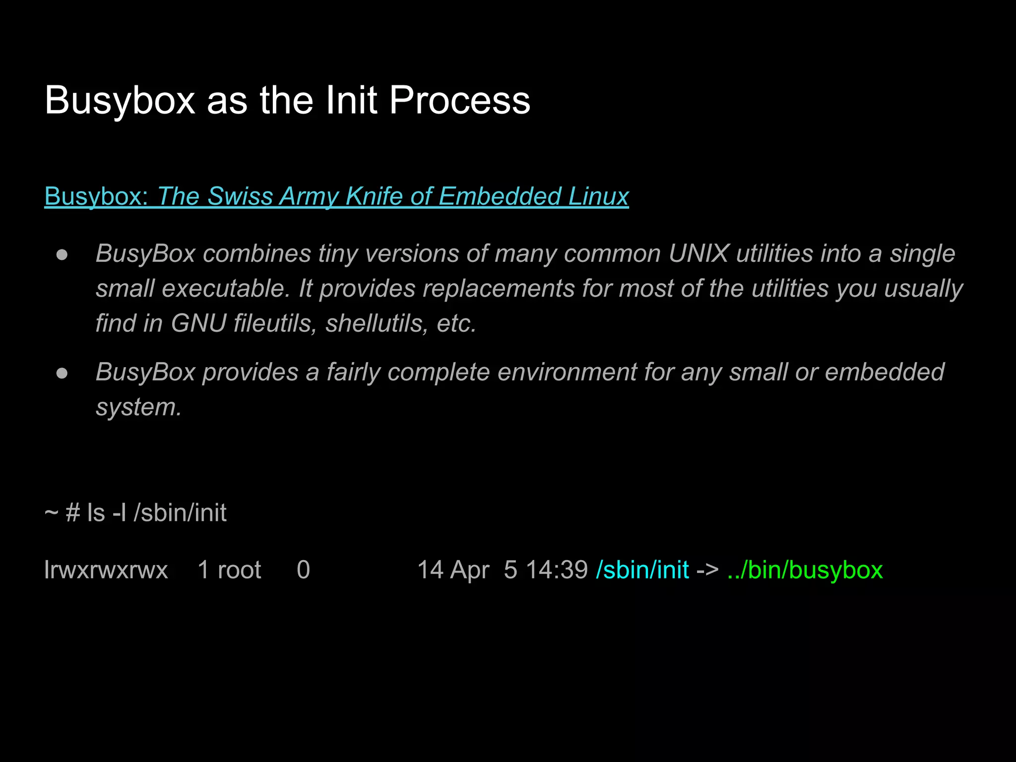 Busybox as the Init Process
Busybox: The Swiss Army Knife of Embedded Linux
● BusyBox combines tiny versions of many common UNIX utilities into a single
small executable. It provides replacements for most of the utilities you usually
find in GNU fileutils, shellutils, etc.
● BusyBox provides a fairly complete environment for any small or embedded
system.
~ # ls -l /sbin/init
lrwxrwxrwx 1 root 0 14 Apr 5 14:39 /sbin/init -> ../bin/busybox
 