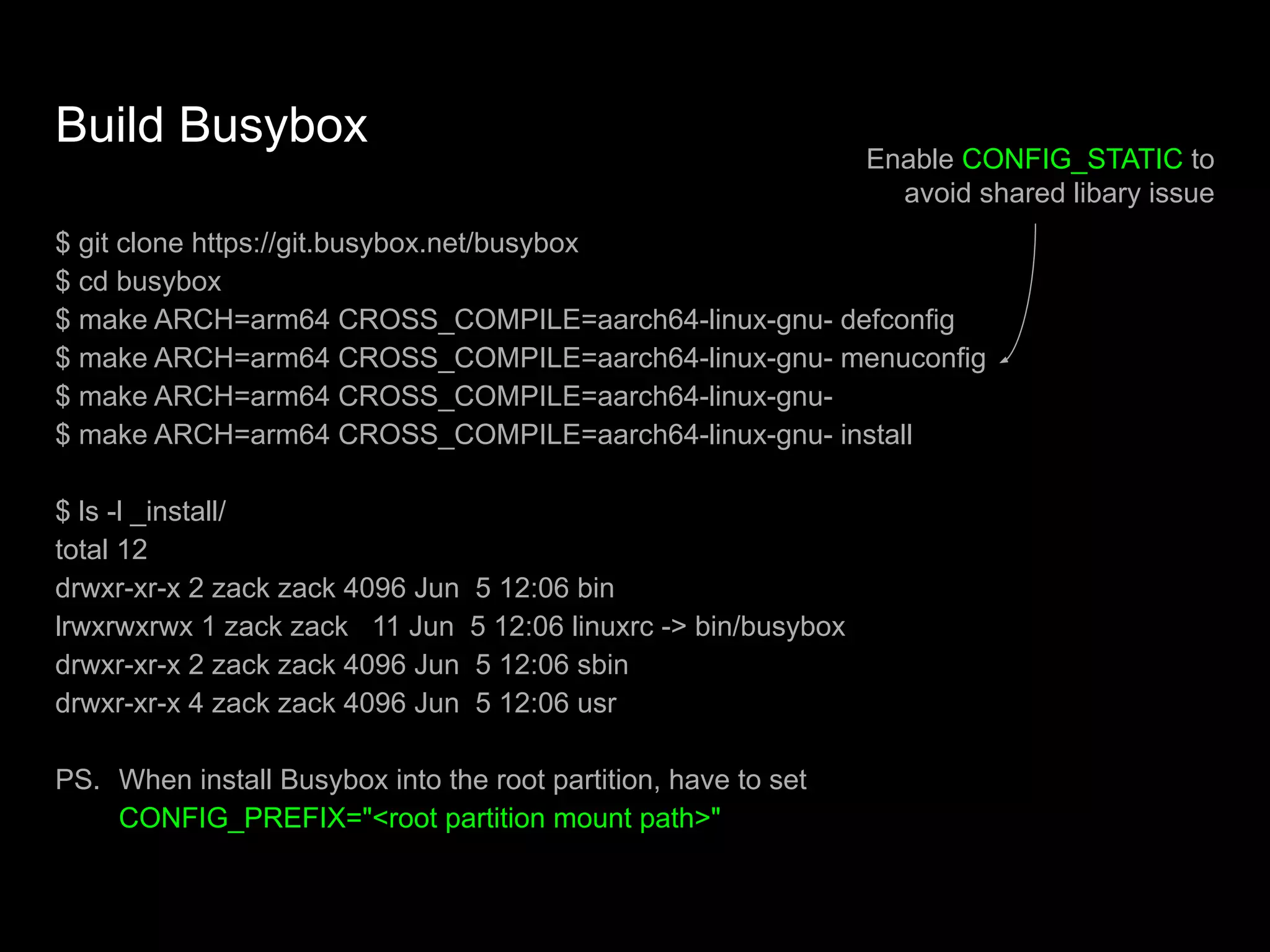 Build Busybox
$ git clone https://git.busybox.net/busybox
$ cd busybox
$ make ARCH=arm64 CROSS_COMPILE=aarch64-linux-gnu- defconfig
$ make ARCH=arm64 CROSS_COMPILE=aarch64-linux-gnu- menuconfig
$ make ARCH=arm64 CROSS_COMPILE=aarch64-linux-gnu-
$ make ARCH=arm64 CROSS_COMPILE=aarch64-linux-gnu- install
$ ls -l _install/
total 12
drwxr-xr-x 2 zack zack 4096 Jun 5 12:06 bin
lrwxrwxrwx 1 zack zack 11 Jun 5 12:06 linuxrc -> bin/busybox
drwxr-xr-x 2 zack zack 4096 Jun 5 12:06 sbin
drwxr-xr-x 4 zack zack 4096 Jun 5 12:06 usr
PS. When install Busybox into the root partition, have to set
CONFIG_PREFIX="<root partition mount path>"
Enable CONFIG_STATIC to
avoid shared libary issue
 