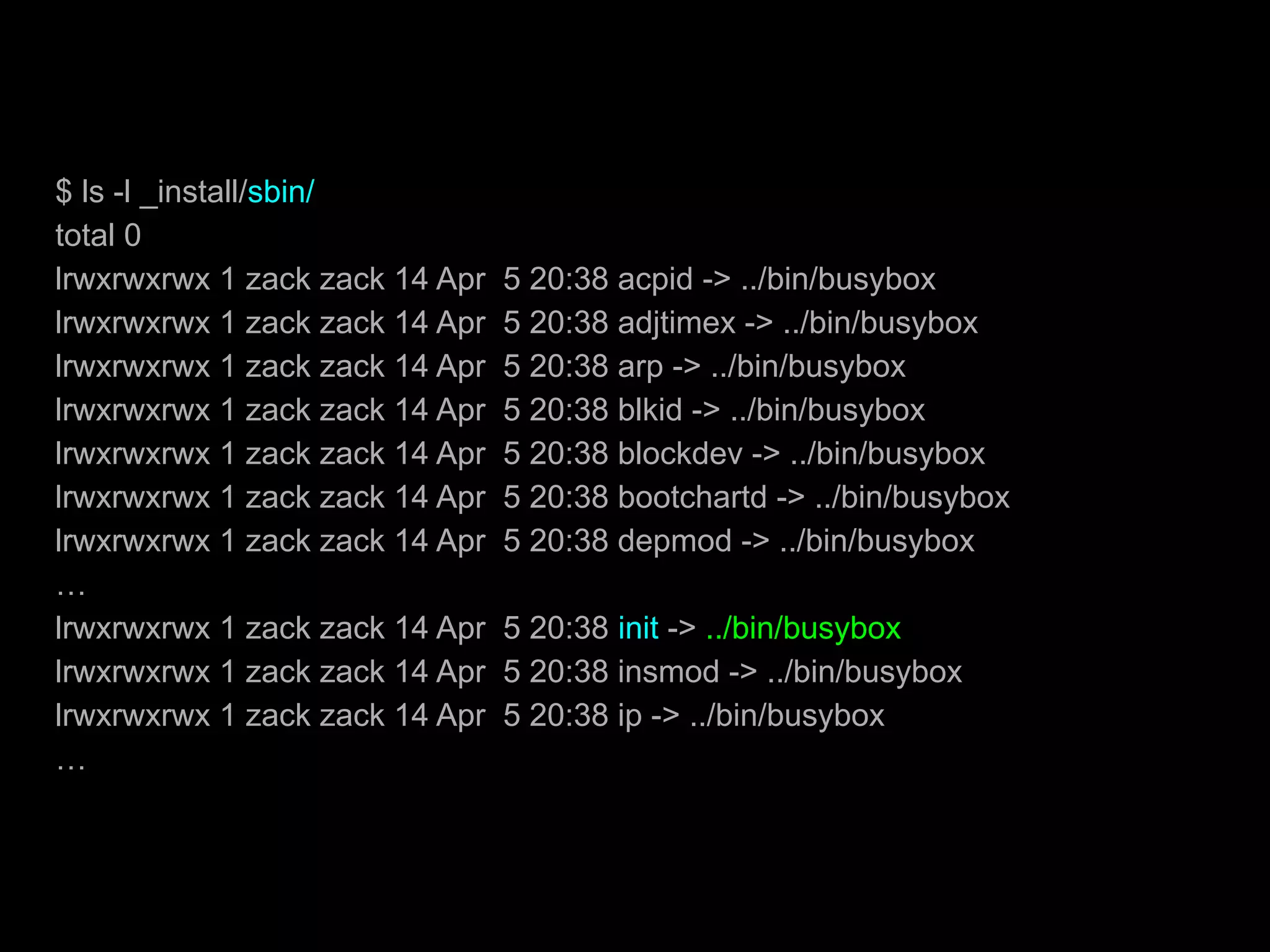 $ ls -l _install/sbin/
total 0
lrwxrwxrwx 1 zack zack 14 Apr 5 20:38 acpid -> ../bin/busybox
lrwxrwxrwx 1 zack zack 14 Apr 5 20:38 adjtimex -> ../bin/busybox
lrwxrwxrwx 1 zack zack 14 Apr 5 20:38 arp -> ../bin/busybox
lrwxrwxrwx 1 zack zack 14 Apr 5 20:38 blkid -> ../bin/busybox
lrwxrwxrwx 1 zack zack 14 Apr 5 20:38 blockdev -> ../bin/busybox
lrwxrwxrwx 1 zack zack 14 Apr 5 20:38 bootchartd -> ../bin/busybox
lrwxrwxrwx 1 zack zack 14 Apr 5 20:38 depmod -> ../bin/busybox
…
lrwxrwxrwx 1 zack zack 14 Apr 5 20:38 init -> ../bin/busybox
lrwxrwxrwx 1 zack zack 14 Apr 5 20:38 insmod -> ../bin/busybox
lrwxrwxrwx 1 zack zack 14 Apr 5 20:38 ip -> ../bin/busybox
…
 