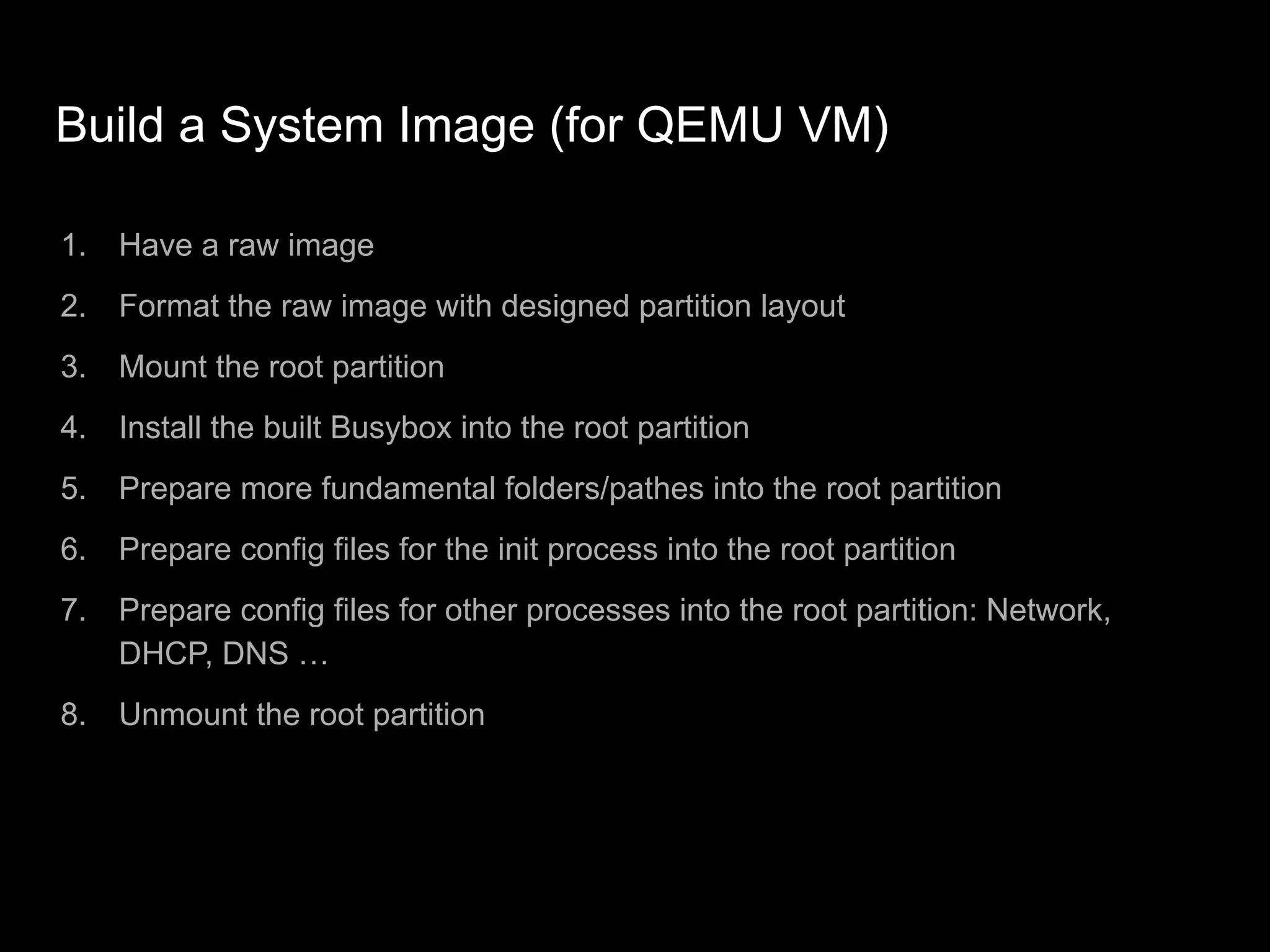 Build a System Image (for QEMU VM)
1. Have a raw image
2. Format the raw image with designed partition layout
3. Mount the root partition
4. Install the built Busybox into the root partition
5. Prepare more fundamental folders/pathes into the root partition
6. Prepare config files for the init process into the root partition
7. Prepare config files for other processes into the root partition: Network,
DHCP, DNS …
8. Unmount the root partition
 