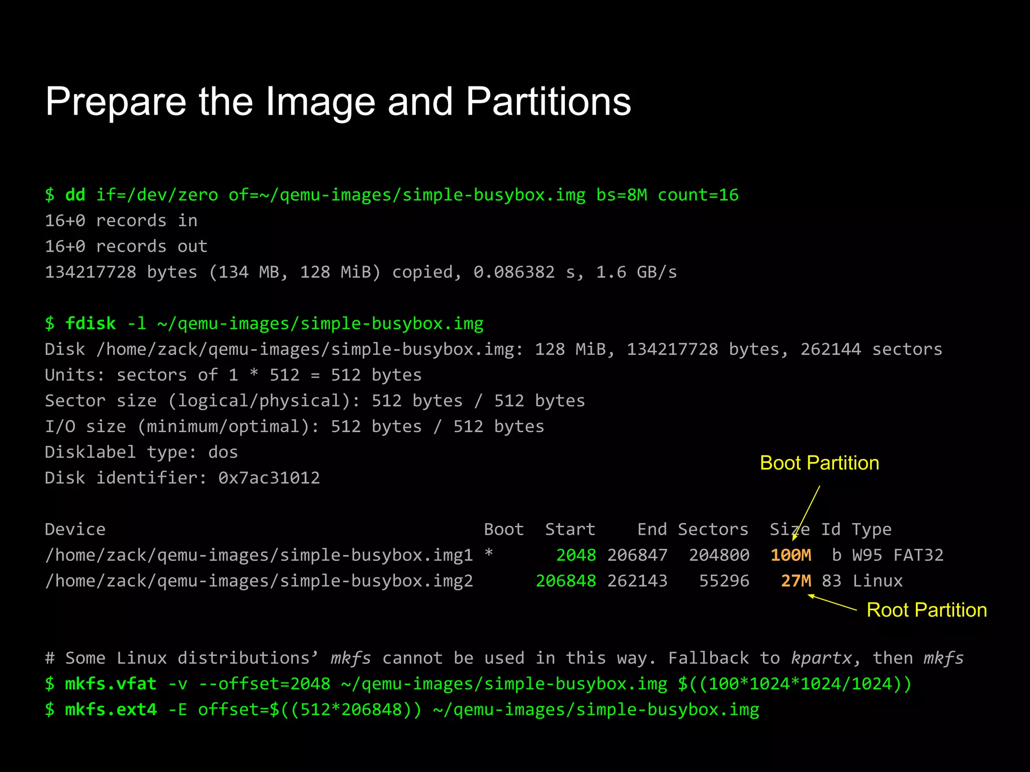 Prepare the Image and Partitions
$ dd if=/dev/zero of=~/qemu-images/simple-busybox.img bs=8M count=16
16+0 records in
16+0 records out
134217728 bytes (134 MB, 128 MiB) copied, 0.086382 s, 1.6 GB/s
$ fdisk -l ~/qemu-images/simple-busybox.img
Disk /home/zack/qemu-images/simple-busybox.img: 128 MiB, 134217728 bytes, 262144 sectors
Units: sectors of 1 * 512 = 512 bytes
Sector size (logical/physical): 512 bytes / 512 bytes
I/O size (minimum/optimal): 512 bytes / 512 bytes
Disklabel type: dos
Disk identifier: 0x7ac31012
Device Boot Start End Sectors Size Id Type
/home/zack/qemu-images/simple-busybox.img1 * 2048 206847 204800 100M b W95 FAT32
/home/zack/qemu-images/simple-busybox.img2 206848 262143 55296 27M 83 Linux
# Some Linux distributions’ mkfs cannot be used in this way. Fallback to kpartx, then mkfs
$ mkfs.vfat -v --offset=2048 ~/qemu-images/simple-busybox.img $((100*1024*1024/1024))
$ mkfs.ext4 -E offset=$((512*206848)) ~/qemu-images/simple-busybox.img
Boot Partition
Root Partition
 