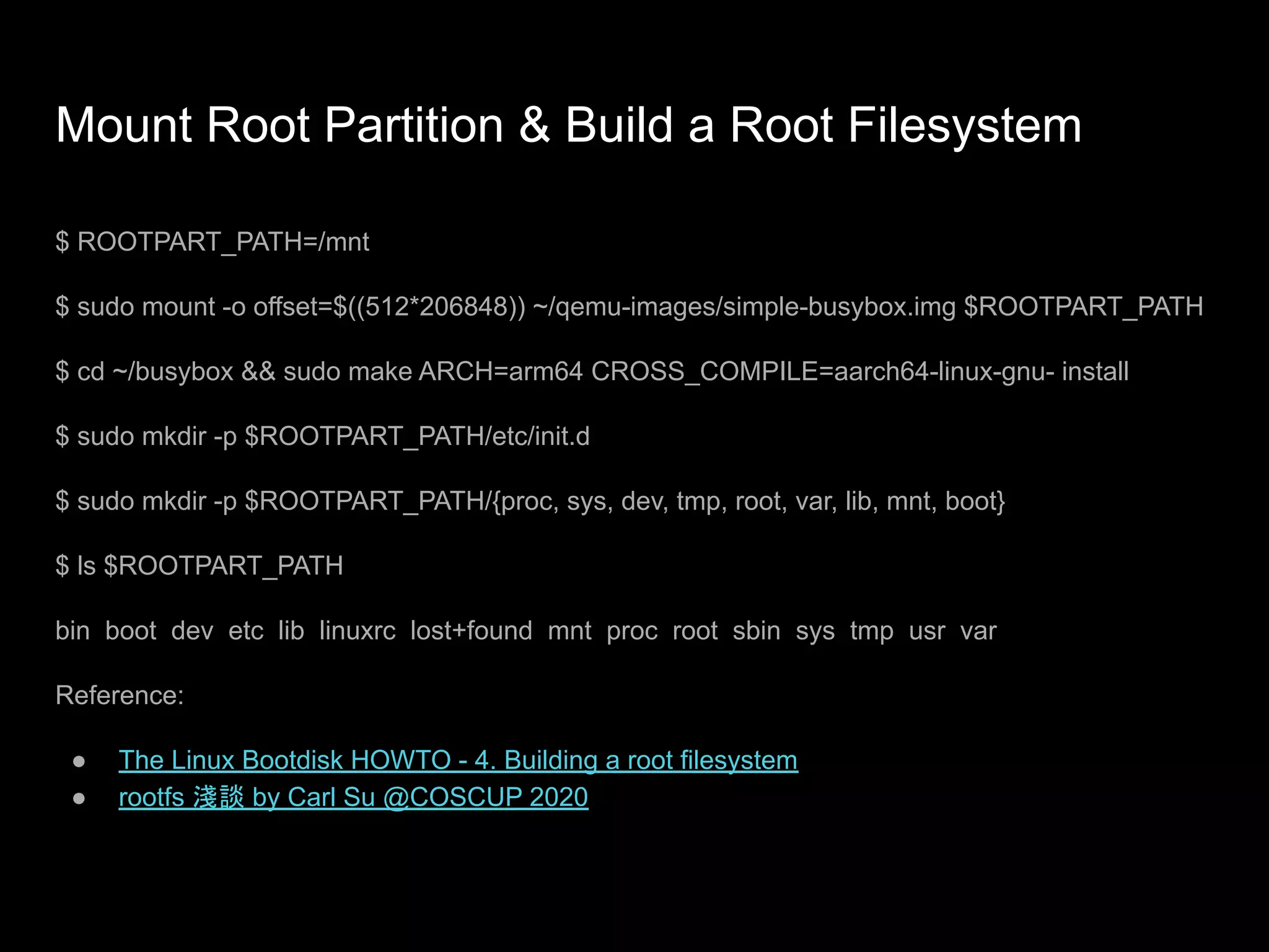 Mount Root Partition & Build a Root Filesystem
$ ROOTPART_PATH=/mnt
$ sudo mount -o offset=$((512*206848)) ~/qemu-images/simple-busybox.img $ROOTPART_PATH
$ cd ~/busybox && sudo make ARCH=arm64 CROSS_COMPILE=aarch64-linux-gnu- install
$ sudo mkdir -p $ROOTPART_PATH/etc/init.d
$ sudo mkdir -p $ROOTPART_PATH/{proc, sys, dev, tmp, root, var, lib, mnt, boot}
$ ls $ROOTPART_PATH
bin boot dev etc lib linuxrc lost+found mnt proc root sbin sys tmp usr var
Reference:
● The Linux Bootdisk HOWTO - 4. Building a root filesystem
● rootfs 淺談 by Carl Su @COSCUP 2020
 