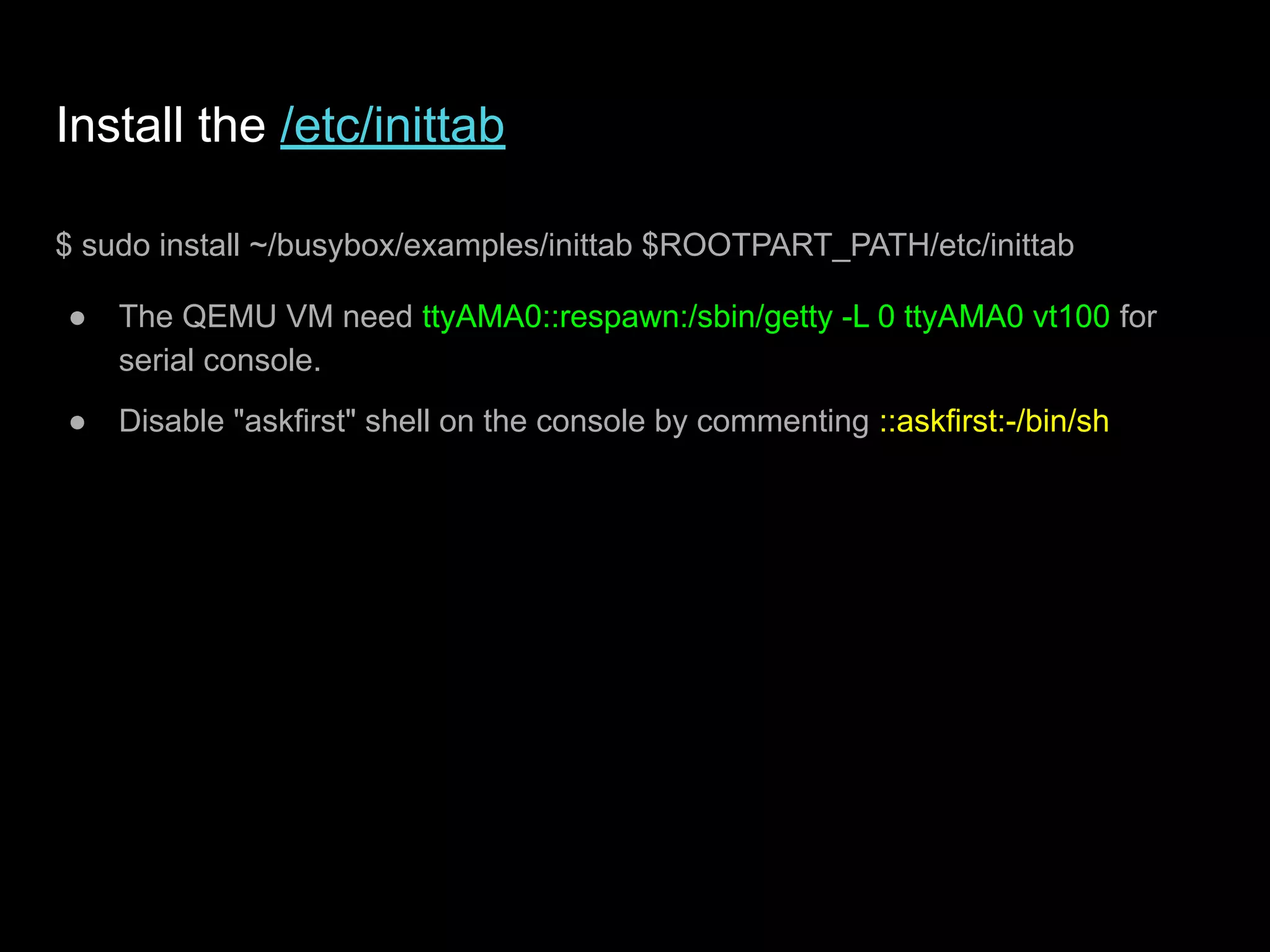 Install the /etc/inittab
$ sudo install ~/busybox/examples/inittab $ROOTPART_PATH/etc/inittab
● The QEMU VM need ttyAMA0::respawn:/sbin/getty -L 0 ttyAMA0 vt100 for
serial console.
● Disable "askfirst" shell on the console by commenting ::askfirst:-/bin/sh
 