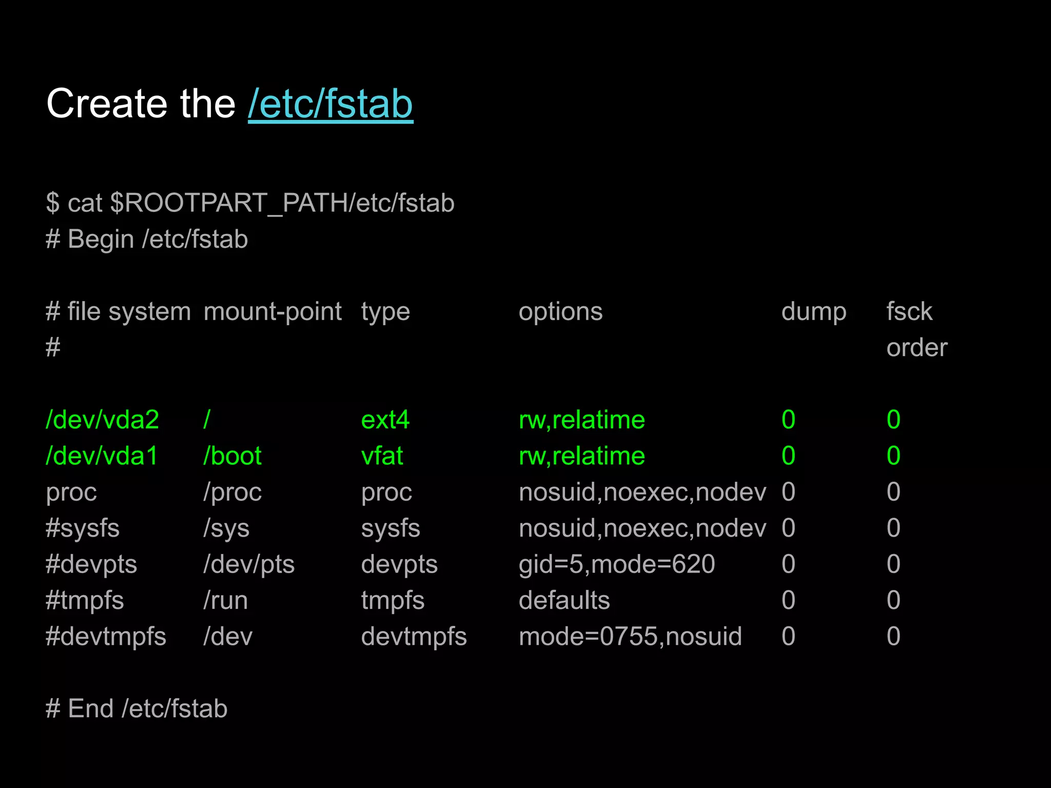 Create the /etc/fstab
$ cat $ROOTPART_PATH/etc/fstab
# Begin /etc/fstab
# file system mount-point type options dump fsck
# order
/dev/vda2 / ext4 rw,relatime 0 0
/dev/vda1 /boot vfat rw,relatime 0 0
proc /proc proc nosuid,noexec,nodev 0 0
#sysfs /sys sysfs nosuid,noexec,nodev 0 0
#devpts /dev/pts devpts gid=5,mode=620 0 0
#tmpfs /run tmpfs defaults 0 0
#devtmpfs /dev devtmpfs mode=0755,nosuid 0 0
# End /etc/fstab
 