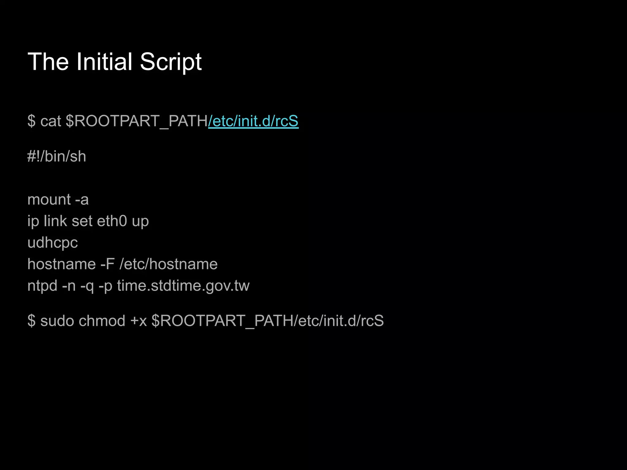 The Initial Script
$ cat $ROOTPART_PATH/etc/init.d/rcS
#!/bin/sh
mount -a
ip link set eth0 up
udhcpc
hostname -F /etc/hostname
ntpd -n -q -p time.stdtime.gov.tw
$ sudo chmod +x $ROOTPART_PATH/etc/init.d/rcS
 