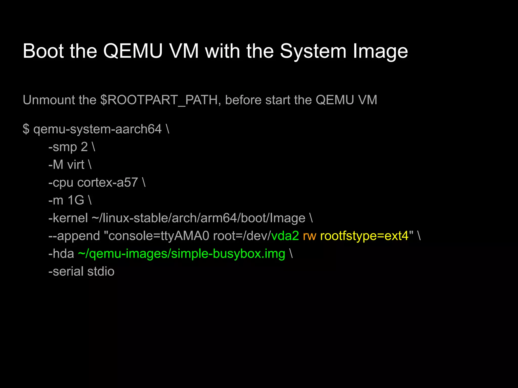 Boot the QEMU VM with the System Image
Unmount the $ROOTPART_PATH, before start the QEMU VM
$ qemu-system-aarch64 
-smp 2 
-M virt 
-cpu cortex-a57 
-m 1G 
-kernel ~/linux-stable/arch/arm64/boot/Image 
--append "console=ttyAMA0 root=/dev/vda2 rw rootfstype=ext4" 
-hda ~/qemu-images/simple-busybox.img 
-serial stdio
 