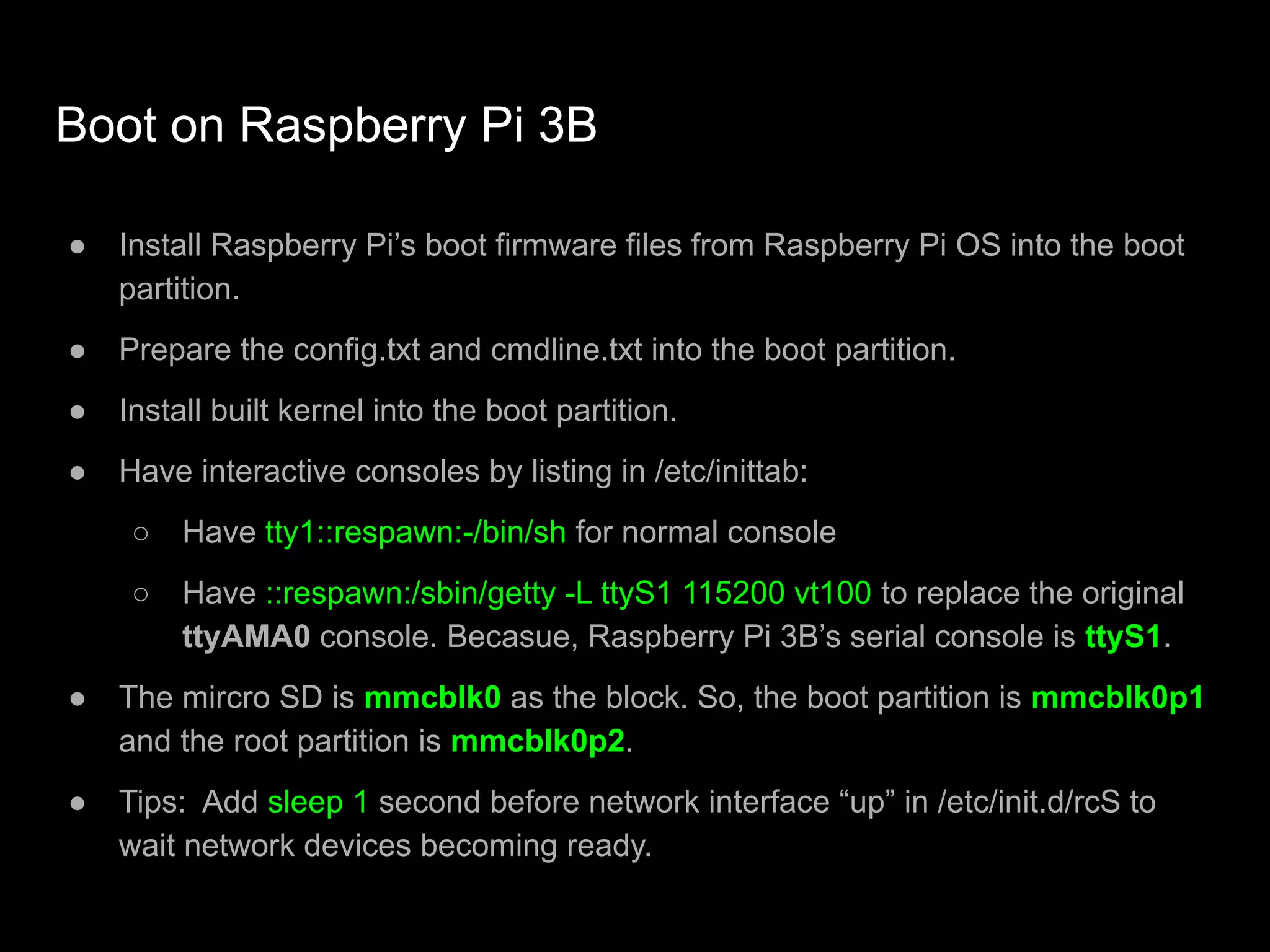 Boot on Raspberry Pi 3B
● Install Raspberry Pi’s boot firmware files from Raspberry Pi OS into the boot
partition.
● Prepare the config.txt and cmdline.txt into the boot partition.
● Install built kernel into the boot partition.
● Have interactive consoles by listing in /etc/inittab:
○ Have tty1::respawn:-/bin/sh for normal console
○ Have ::respawn:/sbin/getty -L ttyS1 115200 vt100 to replace the original
ttyAMA0 console. Becasue, Raspberry Pi 3B’s serial console is ttyS1.
● The mircro SD is mmcblk0 as the block. So, the boot partition is mmcblk0p1
and the root partition is mmcblk0p2.
● Tips: Add sleep 1 second before network interface “up” in /etc/init.d/rcS to
wait network devices becoming ready.
 