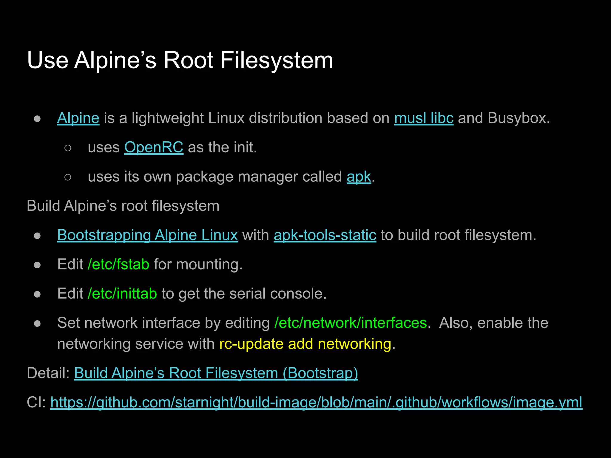 Use Alpine’s Root Filesystem
● Alpine is a lightweight Linux distribution based on musl libc and Busybox.
○ uses OpenRC as the init.
○ uses its own package manager called apk.
Build Alpine’s root filesystem
● Bootstrapping Alpine Linux with apk-tools-static to build root filesystem.
● Edit /etc/fstab for mounting.
● Edit /etc/inittab to get the serial console.
● Set network interface by editing /etc/network/interfaces. Also, enable the
networking service with rc-update add networking.
Detail: Build Alpine’s Root Filesystem (Bootstrap)
CI: https://github.com/starnight/build-image/blob/main/.github/workflows/image.yml
 