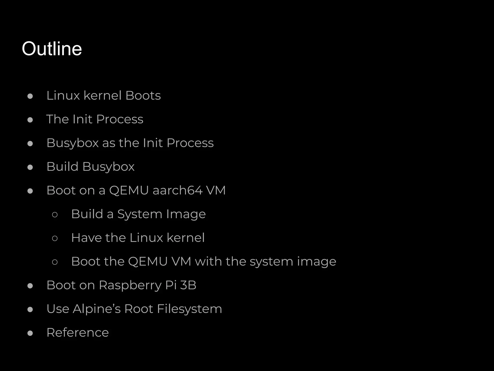 Outline
● Linux kernel Boots
● The Init Process
● Busybox as the Init Process
● Build Busybox
● Boot on a QEMU aarch64 VM
○ Build a System Image
○ Have the Linux kernel
○ Boot the QEMU VM with the system image
● Boot on Raspberry Pi 3B
● Use Alpine’s Root Filesystem
● Reference
 