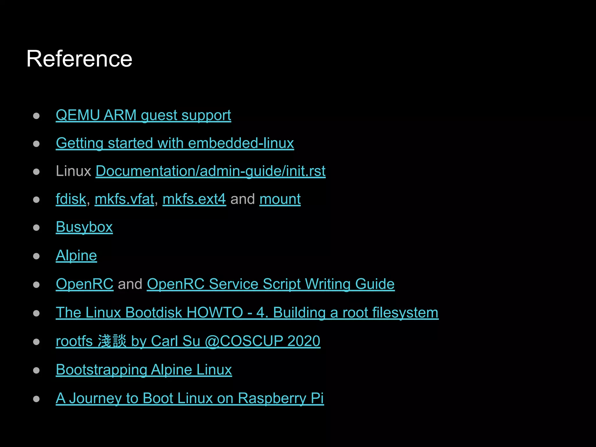 Reference
● QEMU ARM guest support
● Getting started with embedded-linux
● Linux Documentation/admin-guide/init.rst
● fdisk, mkfs.vfat, mkfs.ext4 and mount
● Busybox
● Alpine
● OpenRC and OpenRC Service Script Writing Guide
● The Linux Bootdisk HOWTO - 4. Building a root filesystem
● rootfs 淺談 by Carl Su @COSCUP 2020
● Bootstrapping Alpine Linux
● A Journey to Boot Linux on Raspberry Pi
 