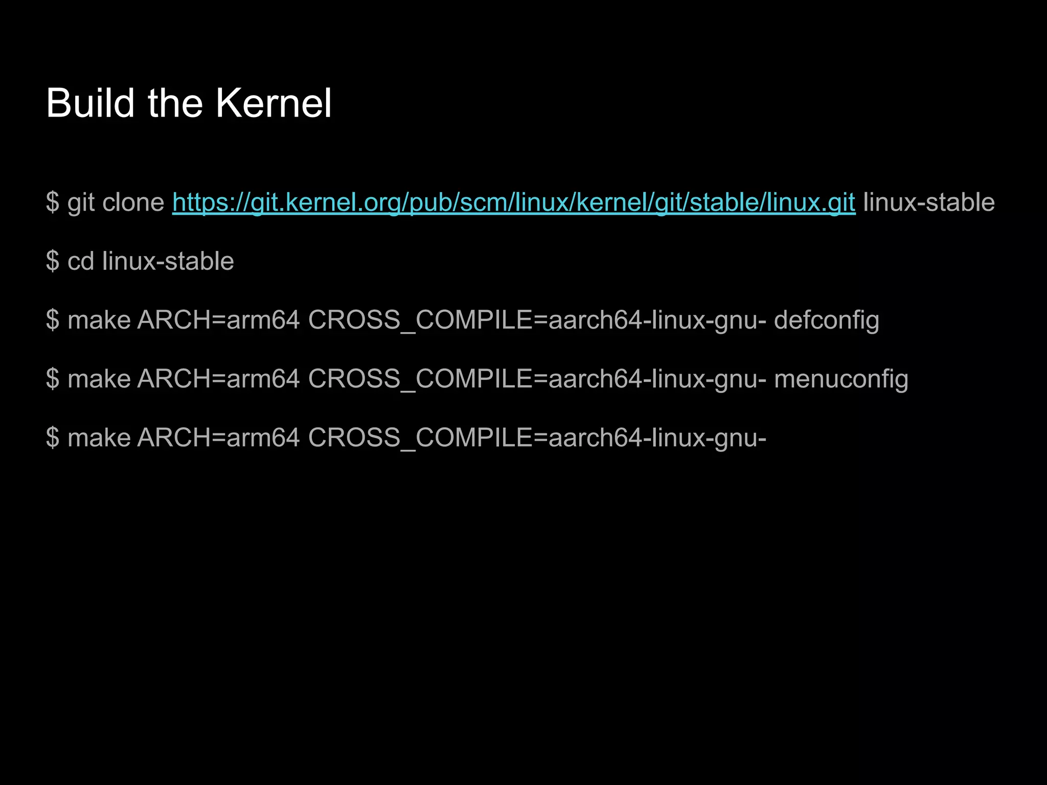 Build the Kernel
$ git clone https://git.kernel.org/pub/scm/linux/kernel/git/stable/linux.git linux-stable
$ cd linux-stable
$ make ARCH=arm64 CROSS_COMPILE=aarch64-linux-gnu- defconfig
$ make ARCH=arm64 CROSS_COMPILE=aarch64-linux-gnu- menuconfig
$ make ARCH=arm64 CROSS_COMPILE=aarch64-linux-gnu-
 
