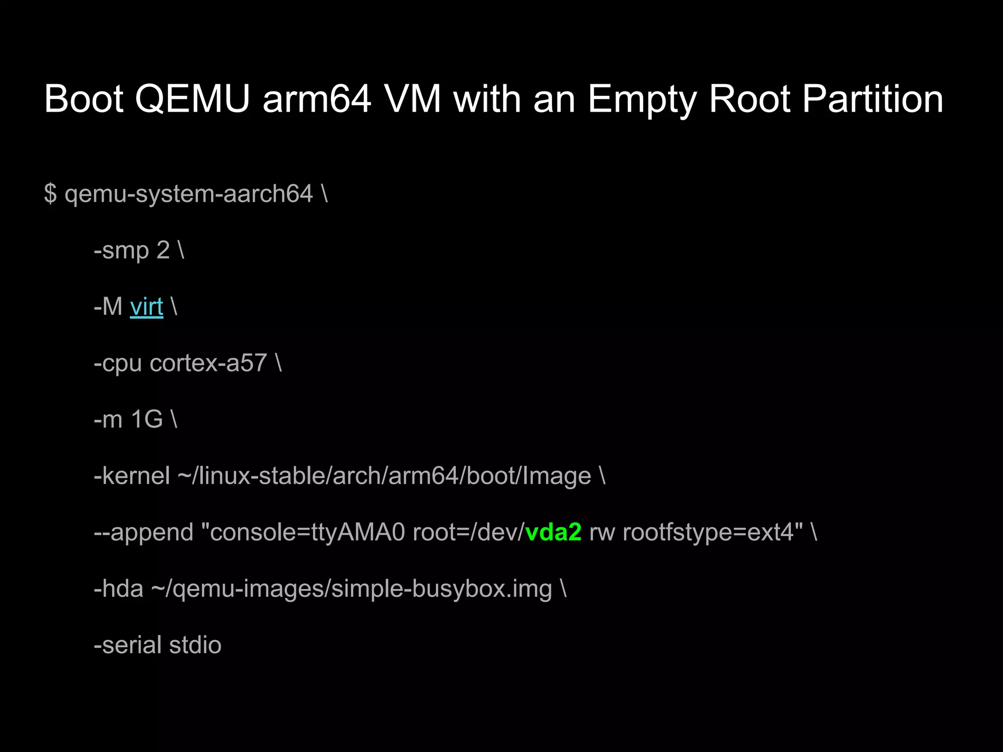 Boot QEMU arm64 VM with an Empty Root Partition
$ qemu-system-aarch64 
-smp 2 
-M virt 
-cpu cortex-a57 
-m 1G 
-kernel ~/linux-stable/arch/arm64/boot/Image 
--append "console=ttyAMA0 root=/dev/vda2 rw rootfstype=ext4" 
-hda ~/qemu-images/simple-busybox.img 
-serial stdio
 