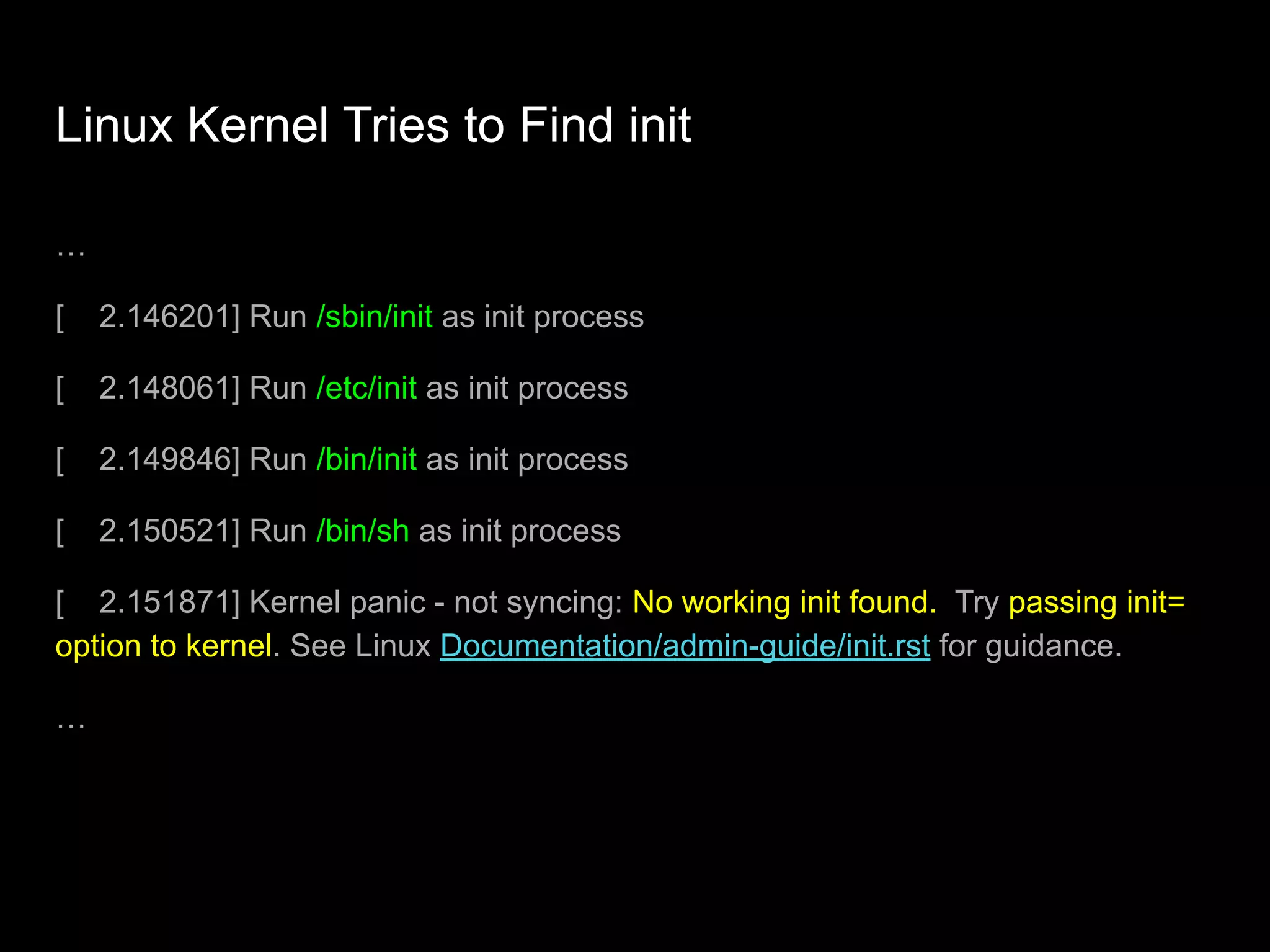 Linux Kernel Tries to Find init
…
[ 2.146201] Run /sbin/init as init process
[ 2.148061] Run /etc/init as init process
[ 2.149846] Run /bin/init as init process
[ 2.150521] Run /bin/sh as init process
[ 2.151871] Kernel panic - not syncing: No working init found. Try passing init=
option to kernel. See Linux Documentation/admin-guide/init.rst for guidance.
…
 