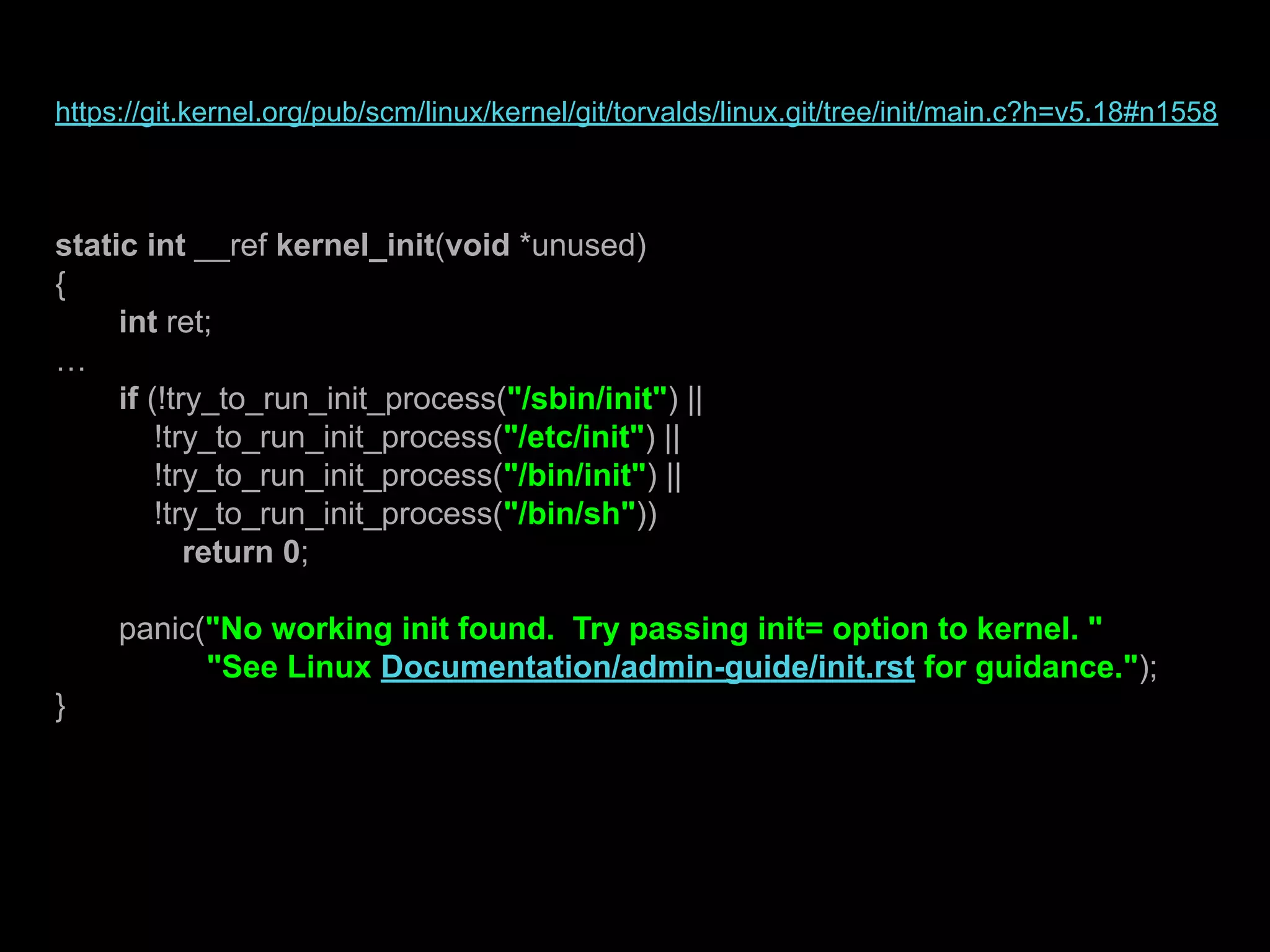 https://git.kernel.org/pub/scm/linux/kernel/git/torvalds/linux.git/tree/init/main.c?h=v5.18#n1558
static int __ref kernel_init(void *unused)
{
int ret;
…
if (!try_to_run_init_process("/sbin/init") ||
!try_to_run_init_process("/etc/init") ||
!try_to_run_init_process("/bin/init") ||
!try_to_run_init_process("/bin/sh"))
return 0;
panic("No working init found. Try passing init= option to kernel. "
"See Linux Documentation/admin-guide/init.rst for guidance.");
}
 