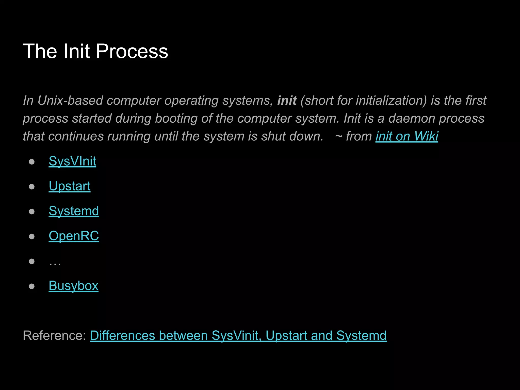 The Init Process
In Unix-based computer operating systems, init (short for initialization) is the first
process started during booting of the computer system. Init is a daemon process
that continues running until the system is shut down. ~ from init on Wiki
● SysVInit
● Upstart
● Systemd
● OpenRC
● …
● Busybox
Reference: Differences between SysVinit, Upstart and Systemd
 