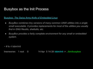Busybox as the Init Process
Busybox: The Swiss Army Knife of Embedded Linux
● BusyBox combines tiny versions of many common UNIX utilities into a single
small executable. It provides replacements for most of the utilities you usually
find in GNU fileutils, shellutils, etc.
● BusyBox provides a fairly complete environment for any small or embedded
system.
~ # ls -l /sbin/init
lrwxrwxrwx 1 root 0 14 Apr 5 14:39 /sbin/init -> ../bin/busybox
 