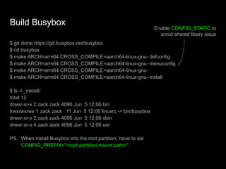 Build Busybox
$ git clone https://git.busybox.net/busybox
$ cd busybox
$ make ARCH=arm64 CROSS_COMPILE=aarch64-linux-gnu- defconfig
$ make ARCH=arm64 CROSS_COMPILE=aarch64-linux-gnu- menuconfig
$ make ARCH=arm64 CROSS_COMPILE=aarch64-linux-gnu-
$ make ARCH=arm64 CROSS_COMPILE=aarch64-linux-gnu- install
$ ls -l _install/
total 12
drwxr-xr-x 2 zack zack 4096 Jun 5 12:06 bin
lrwxrwxrwx 1 zack zack 11 Jun 5 12:06 linuxrc -> bin/busybox
drwxr-xr-x 2 zack zack 4096 Jun 5 12:06 sbin
drwxr-xr-x 4 zack zack 4096 Jun 5 12:06 usr
PS. When install Busybox into the root partition, have to set
CONFIG_PREFIX="<root partition mount path>"
Enable CONFIG_STATIC to
avoid shared libary issue
 