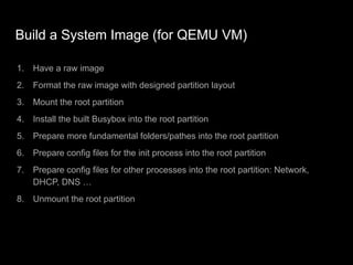 Build a System Image (for QEMU VM)
1. Have a raw image
2. Format the raw image with designed partition layout
3. Mount the root partition
4. Install the built Busybox into the root partition
5. Prepare more fundamental folders/pathes into the root partition
6. Prepare config files for the init process into the root partition
7. Prepare config files for other processes into the root partition: Network,
DHCP, DNS …
8. Unmount the root partition
 
