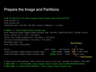 Prepare the Image and Partitions
$ dd if=/dev/zero of=~/qemu-images/simple-busybox.img bs=8M count=16
16+0 records in
16+0 records out
134217728 bytes (134 MB, 128 MiB) copied, 0.086382 s, 1.6 GB/s
$ fdisk -l ~/qemu-images/simple-busybox.img
Disk /home/zack/qemu-images/simple-busybox.img: 128 MiB, 134217728 bytes, 262144 sectors
Units: sectors of 1 * 512 = 512 bytes
Sector size (logical/physical): 512 bytes / 512 bytes
I/O size (minimum/optimal): 512 bytes / 512 bytes
Disklabel type: dos
Disk identifier: 0x7ac31012
Device Boot Start End Sectors Size Id Type
/home/zack/qemu-images/simple-busybox.img1 * 2048 206847 204800 100M b W95 FAT32
/home/zack/qemu-images/simple-busybox.img2 206848 262143 55296 27M 83 Linux
# Some Linux distributions’ mkfs cannot be used in this way. Fallback to kpartx, then mkfs
$ mkfs.vfat -v --offset=2048 ~/qemu-images/simple-busybox.img $((100*1024*1024/1024))
$ mkfs.ext4 -E offset=$((512*206848)) ~/qemu-images/simple-busybox.img
Boot Partition
Root Partition
 