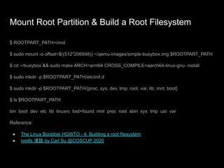 Mount Root Partition & Build a Root Filesystem
$ ROOTPART_PATH=/mnt
$ sudo mount -o offset=$((512*206848)) ~/qemu-images/simple-busybox.img $ROOTPART_PATH
$ cd ~/busybox && sudo make ARCH=arm64 CROSS_COMPILE=aarch64-linux-gnu- install
$ sudo mkdir -p $ROOTPART_PATH/etc/init.d
$ sudo mkdir -p $ROOTPART_PATH/{proc, sys, dev, tmp, root, var, lib, mnt, boot}
$ ls $ROOTPART_PATH
bin boot dev etc lib linuxrc lost+found mnt proc root sbin sys tmp usr var
Reference:
● The Linux Bootdisk HOWTO - 4. Building a root filesystem
● rootfs 淺談 by Carl Su @COSCUP 2020
 