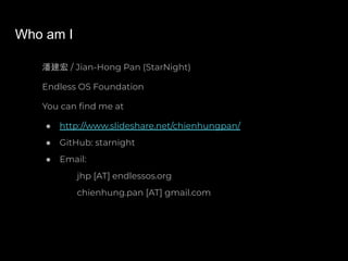 Who am I
潘建宏 / Jian-Hong Pan (StarNight)
Endless OS Foundation
You can ﬁnd me at
● http://www.slideshare.net/chienhungpan/
● GitHub: starnight
● Email:
jhp [AT] endlessos.org
chienhung.pan [AT] gmail.com
 