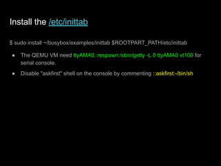 Install the /etc/inittab
$ sudo install ~/busybox/examples/inittab $ROOTPART_PATH/etc/inittab
● The QEMU VM need ttyAMA0::respawn:/sbin/getty -L 0 ttyAMA0 vt100 for
serial console.
● Disable "askfirst" shell on the console by commenting ::askfirst:-/bin/sh
 