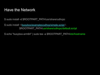Have the Network
$ sudo install -d $ROOTPART_PATH/usr/share/udhcpc
$ sudo install ~/busybox/examples/udhcp/simple.script 
$ROOTPART_PATH/usr/share/udhcpc/default.script
$ echo "busybox-arm64" | sudo tee -a $ROOTPART_PATH/etc/hostname
 