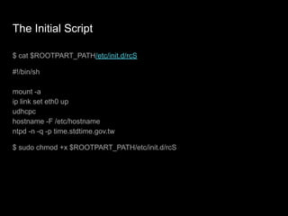 The Initial Script
$ cat $ROOTPART_PATH/etc/init.d/rcS
#!/bin/sh
mount -a
ip link set eth0 up
udhcpc
hostname -F /etc/hostname
ntpd -n -q -p time.stdtime.gov.tw
$ sudo chmod +x $ROOTPART_PATH/etc/init.d/rcS
 