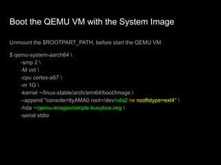 Boot the QEMU VM with the System Image
Unmount the $ROOTPART_PATH, before start the QEMU VM
$ qemu-system-aarch64 
-smp 2 
-M virt 
-cpu cortex-a57 
-m 1G 
-kernel ~/linux-stable/arch/arm64/boot/Image 
--append "console=ttyAMA0 root=/dev/vda2 rw rootfstype=ext4" 
-hda ~/qemu-images/simple-busybox.img 
-serial stdio
 
