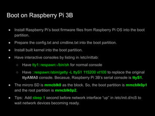 Boot on Raspberry Pi 3B
● Install Raspberry Pi’s boot firmware files from Raspberry Pi OS into the boot
partition.
● Prepare the config.txt and cmdline.txt into the boot partition.
● Install built kernel into the boot partition.
● Have interactive consoles by listing in /etc/inittab:
○ Have tty1::respawn:-/bin/sh for normal console
○ Have ::respawn:/sbin/getty -L ttyS1 115200 vt100 to replace the original
ttyAMA0 console. Becasue, Raspberry Pi 3B’s serial console is ttyS1.
● The mircro SD is mmcblk0 as the block. So, the boot partition is mmcblk0p1
and the root partition is mmcblk0p2.
● Tips: Add sleep 1 second before network interface “up” in /etc/init.d/rcS to
wait network devices becoming ready.
 