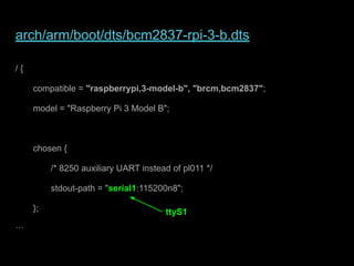 arch/arm/boot/dts/bcm2837-rpi-3-b.dts
/ {
compatible = "raspberrypi,3-model-b", "brcm,bcm2837";
model = "Raspberry Pi 3 Model B";
chosen {
/* 8250 auxiliary UART instead of pl011 */
stdout-path = "serial1:115200n8";
};
…
ttyS1
 