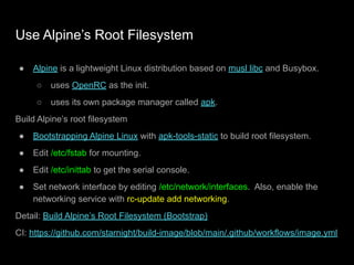 Use Alpine’s Root Filesystem
● Alpine is a lightweight Linux distribution based on musl libc and Busybox.
○ uses OpenRC as the init.
○ uses its own package manager called apk.
Build Alpine’s root filesystem
● Bootstrapping Alpine Linux with apk-tools-static to build root filesystem.
● Edit /etc/fstab for mounting.
● Edit /etc/inittab to get the serial console.
● Set network interface by editing /etc/network/interfaces. Also, enable the
networking service with rc-update add networking.
Detail: Build Alpine’s Root Filesystem (Bootstrap)
CI: https://github.com/starnight/build-image/blob/main/.github/workflows/image.yml
 