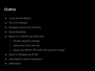 Outline
● Linux kernel Boots
● The Init Process
● Busybox as the Init Process
● Build Busybox
● Boot on a QEMU aarch64 VM
○ Build a System Image
○ Have the Linux kernel
○ Boot the QEMU VM with the system image
● Boot on Raspberry Pi 3B
● Use Alpine’s Root Filesystem
● Reference
 